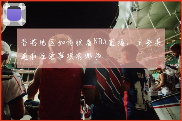 香港地区如何收看NBA直播，主要渠道和注意事项有哪些
